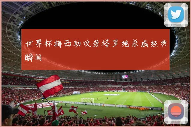 世界杯梅西助攻劳塔罗绝杀成经典瞬间